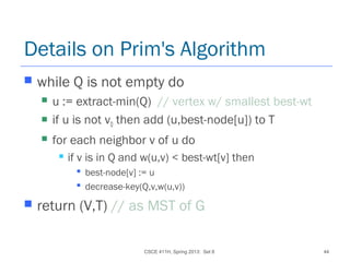 CSCE 411H, Spring 2013: Set 8 44
Details on Prim's Algorithm
 while Q is not empty do
 u := extract-min(Q) // vertex w/ smallest best-wt
 if u is not v0 then add (u,best-node[u]) to T
 for each neighbor v of u do
 if v is in Q and w(u,v) < best-wt[v] then
 best-node[v] := u
 decrease-key(Q,v,w(u,v))
 return (V,T) // as MST of G
 