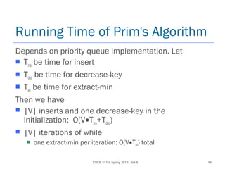 CSCE 411H, Spring 2013: Set 8 45
Running Time of Prim's Algorithm
Depends on priority queue implementation. Let
 Tins be time for insert
 Tdec be time for decrease-key
 Tex be time for extract-min
Then we have
 |V| inserts and one decrease-key in the
initialization: O(V•Tins+Tdec)
 |V| iterations of while
 one extract-min per iteration: O(V•Tex) total
 