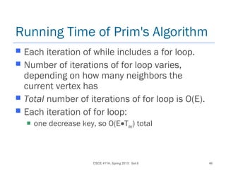 CSCE 411H, Spring 2013: Set 8 46
Running Time of Prim's Algorithm
 Each iteration of while includes a for loop.
 Number of iterations of for loop varies,
depending on how many neighbors the
current vertex has
 Total number of iterations of for loop is O(E).
 Each iteration of for loop:
 one decrease key, so O(E•Tdec) total
 
