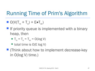CSCE 411H, Spring 2013: Set 8 47
Running Time of Prim's Algorithm
 O(V(Tins + Tex) + E•Tdec)
 If priority queue is implemented with a binary
heap, then
 Tins = Tex = Tdec = O(log V)
 total time is O(E log V)
 (Think about how to implement decrease-key
in O(log V) time.)
 