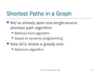 CSCE 411H, Spring 2013: Set 8 48
Shortest Paths in a Graph
 We’ve already seen one single-source
shortest path algorithm
 Bellman-Ford algorithm
 based on dynamic programming
 Now let’s review a greedy one:
 Dijkstra’s algorithm
 