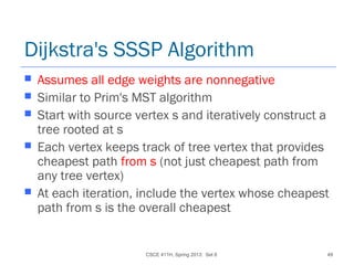 CSCE 411H, Spring 2013: Set 8 49
Dijkstra's SSSP Algorithm
 Assumes all edge weights are nonnegative
 Similar to Prim's MST algorithm
 Start with source vertex s and iteratively construct a
tree rooted at s
 Each vertex keeps track of tree vertex that provides
cheapest path from s (not just cheapest path from
any tree vertex)
 At each iteration, include the vertex whose cheapest
path from s is the overall cheapest
 
