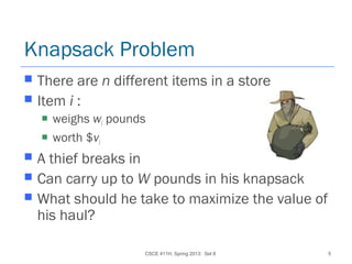 CSCE 411H, Spring 2013: Set 8 5
Knapsack Problem
 There are n different items in a store
 Item i :
 weighs wi pounds
 worth $vi
 A thief breaks in
 Can carry up to W pounds in his knapsack
 What should he take to maximize the value of
his haul?
 