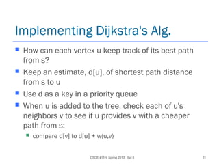 CSCE 411H, Spring 2013: Set 8 51
Implementing Dijkstra's Alg.
 How can each vertex u keep track of its best path
from s?
 Keep an estimate, d[u], of shortest path distance
from s to u
 Use d as a key in a priority queue
 When u is added to the tree, check each of u's
neighbors v to see if u provides v with a cheaper
path from s:
 compare d[v] to d[u] + w(u,v)
 