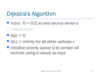 CSCE 411H, Spring 2013: Set 8 52
Dijkstra's Algorithm
 input: G = (V,E,w) and source vertex s
// initialization
 d[s] := 0
 d[v] := infinity for all other vertices v
 initialize priority queue Q to contain all
vertices using d values as keys
 
