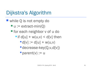 CSCE 411H, Spring 2013: Set 8 53
Dijkstra's Algorithm
 while Q is not empty do
 u := extract-min(Q)
 for each neighbor v of u do
 if d[u] + w(u,v) < d[v] then
d[v] := d[u] + w(u,v)
decrease-key(Q,v,d[v])
parent(v) := u
 