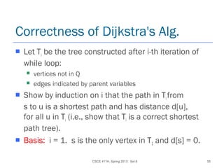 CSCE 411H, Spring 2013: Set 8 55
Correctness of Dijkstra's Alg.
 Let Ti be the tree constructed after i-th iteration of
while loop:
 vertices not in Q
 edges indicated by parent variables
 Show by induction on i that the path in Tifrom
s to u is a shortest path and has distance d[u],
for all u in Ti (i.e., show that Ti is a correct shortest
path tree).
 Basis: i = 1. s is the only vertex in T1 and d[s] = 0.
 