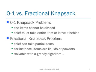 CSCE 411H, Spring 2013: Set 8 6
0-1 vs. Fractional Knapsack
 0-1 Knapsack Problem:
 the items cannot be divided
 thief must take entire item or leave it behind
 Fractional Knapsack Problem:
 thief can take partial items
 for instance, items are liquids or powders
 solvable with a greedy algorithm…
 