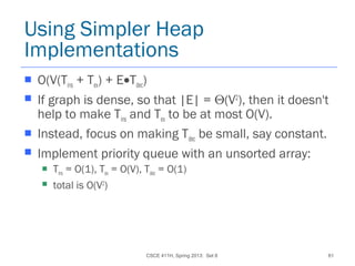 CSCE 411H, Spring 2013: Set 8 61
Using Simpler Heap
Implementations
 O(V(Tins + Tex) + E•Tdec)
 If graph is dense, so that |E| = Θ(V2
), then it doesn't
help to make Tins and Tex to be at most O(V).
 Instead, focus on making Tdec be small, say constant.
 Implement priority queue with an unsorted array:
 Tins = O(1), Tex = O(V), Tdec = O(1)
 total is O(V2
)
 