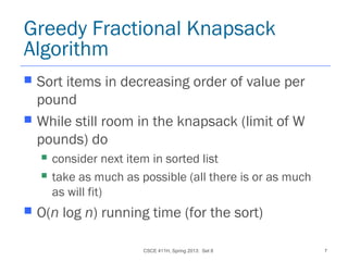 CSCE 411H, Spring 2013: Set 8 7
Greedy Fractional Knapsack
Algorithm
 Sort items in decreasing order of value per
pound
 While still room in the knapsack (limit of W
pounds) do
 consider next item in sorted list
 take as much as possible (all there is or as much
as will fit)
 O(n log n) running time (for the sort)
 
