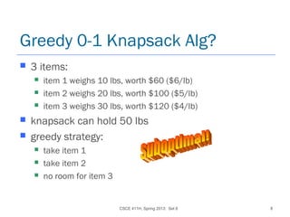 CSCE 411H, Spring 2013: Set 8 8
Greedy 0-1 Knapsack Alg?
 3 items:
 item 1 weighs 10 lbs, worth $60 ($6/lb)
 item 2 weighs 20 lbs, worth $100 ($5/lb)
 item 3 weighs 30 lbs, worth $120 ($4/lb)
 knapsack can hold 50 lbs
 greedy strategy:
 take item 1
 take item 2
 no room for item 3
 
