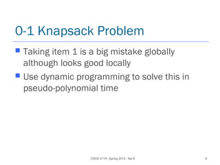 CSCE 411H, Spring 2013: Set 8 9
0-1 Knapsack Problem
 Taking item 1 is a big mistake globally
although looks good locally
 Use dynamic programming to solve this in
pseudo-polynomial time
 