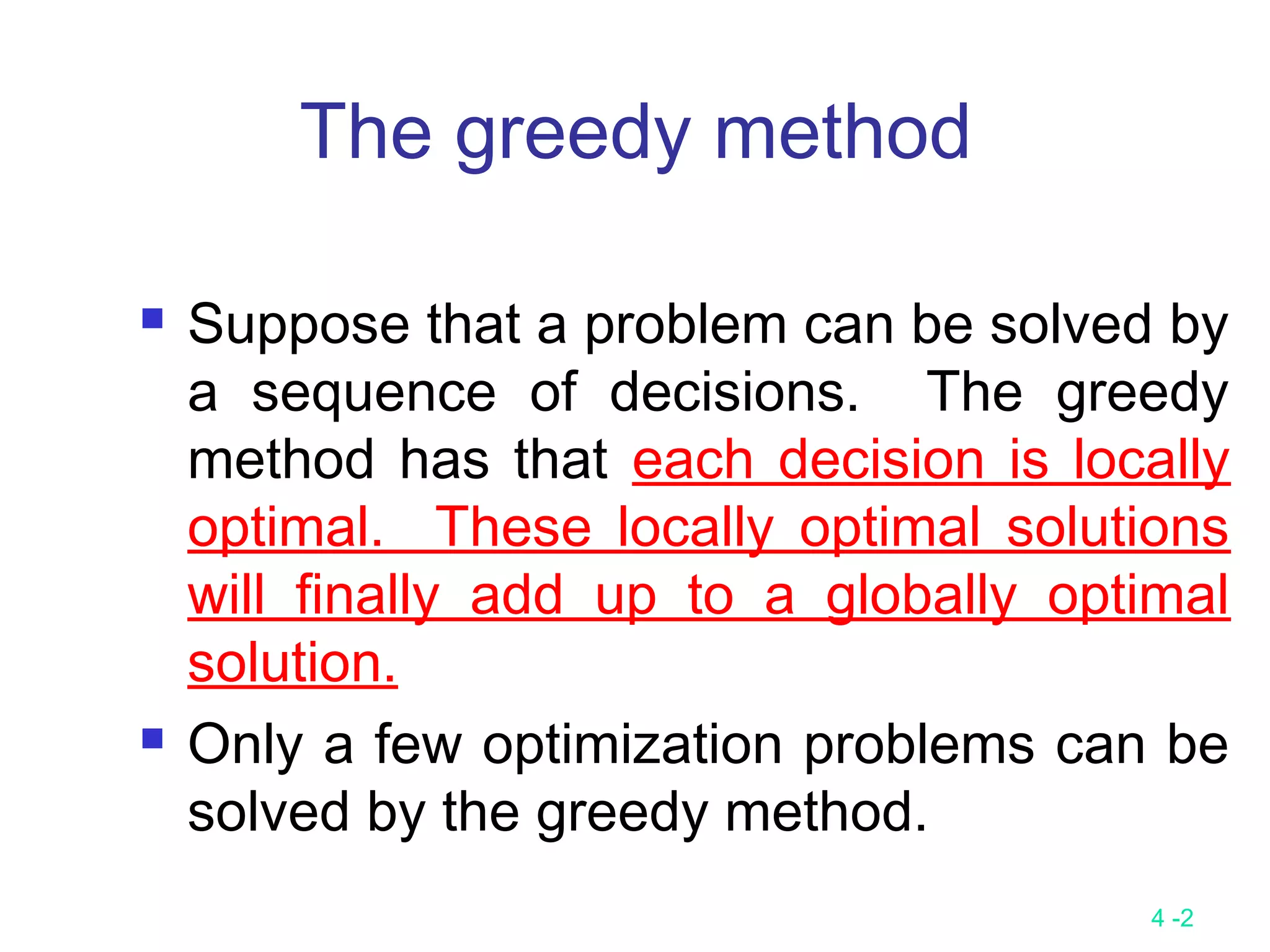 4 -2
The greedy method
 Suppose that a problem can be solved by
a sequence of decisions. The greedy
method has that each decision is locally
optimal. These locally optimal solutions
will finally add up to a globally optimal
solution.
 Only a few optimization problems can be
solved by the greedy method.
 