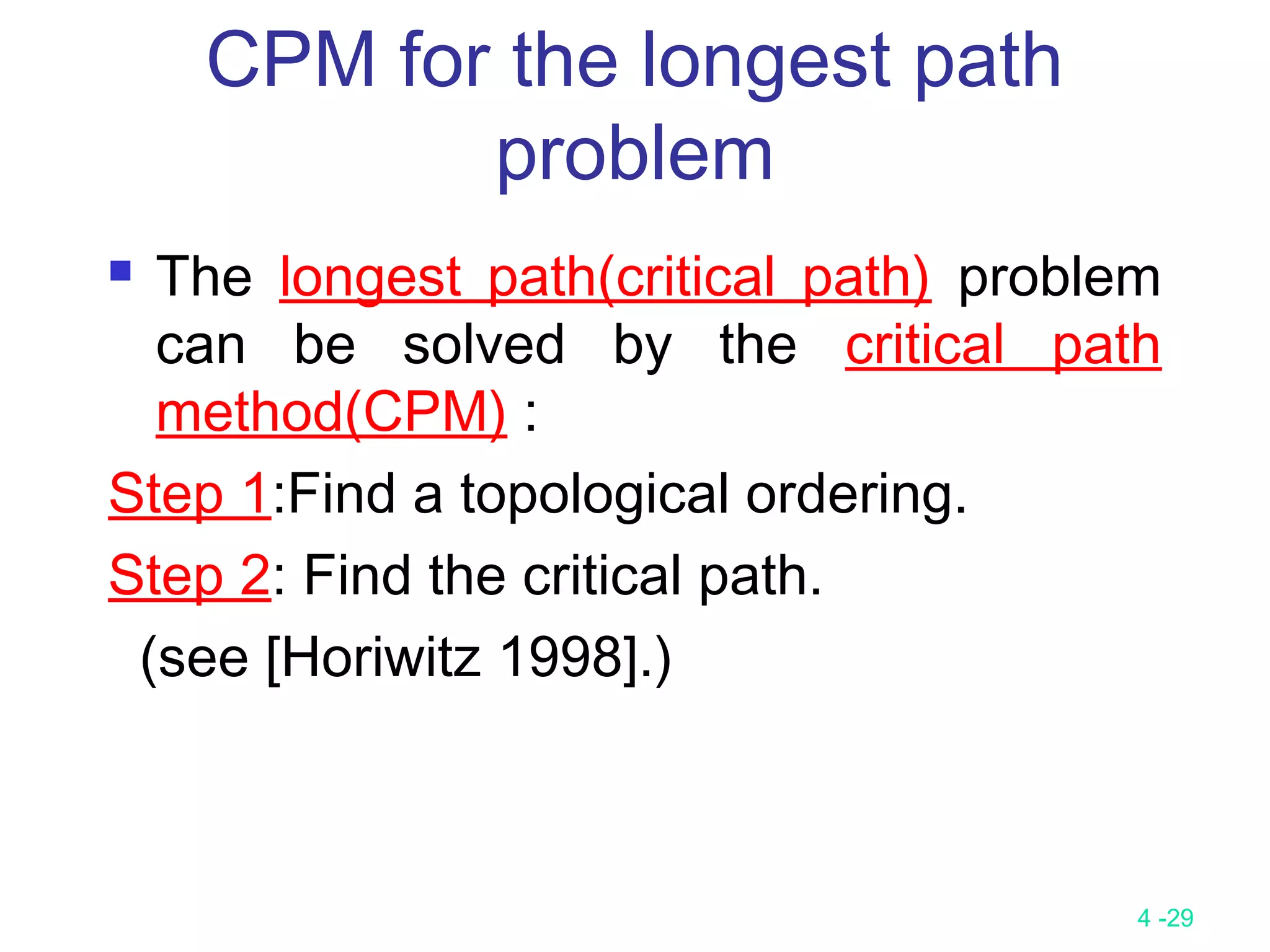 4 -29
 The longest path(critical path) problem
can be solved by the critical path
method(CPM) :
Step 1:Find a topological ordering.
Step 2: Find the critical path.
(see [Horiwitz 1998].)
CPM for the longest path
problem
 