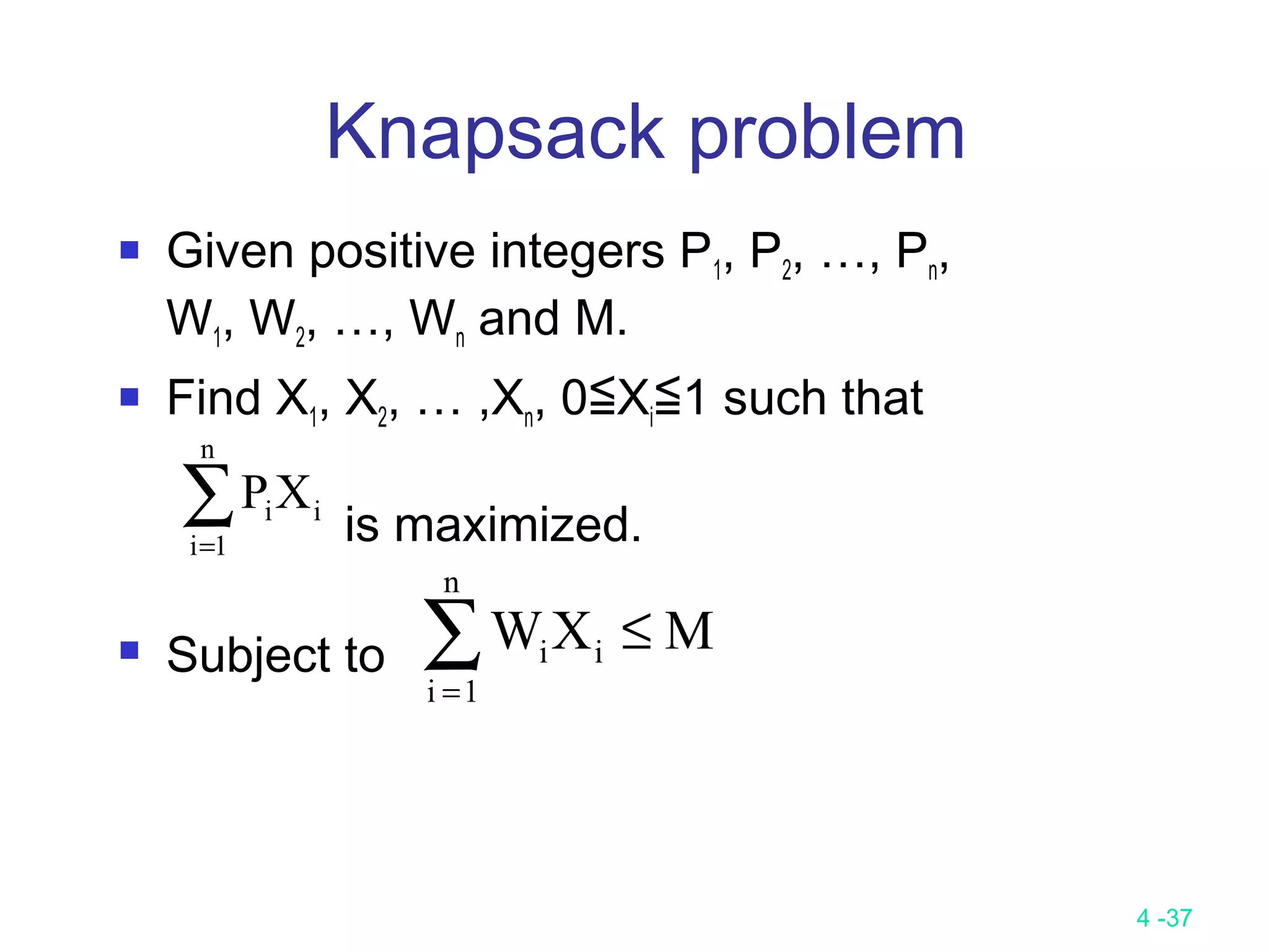 4 -37
Knapsack problem
 Given positive integers P1, P2, …, Pn,
W1, W2, …, Wn and M.
 Find X1, X2, … ,Xn, 0≦Xi≦1 such that
is maximized.
 Subject to
∑=
n
1i
iiXP
∑=
≤
n
1i
ii MXW
 