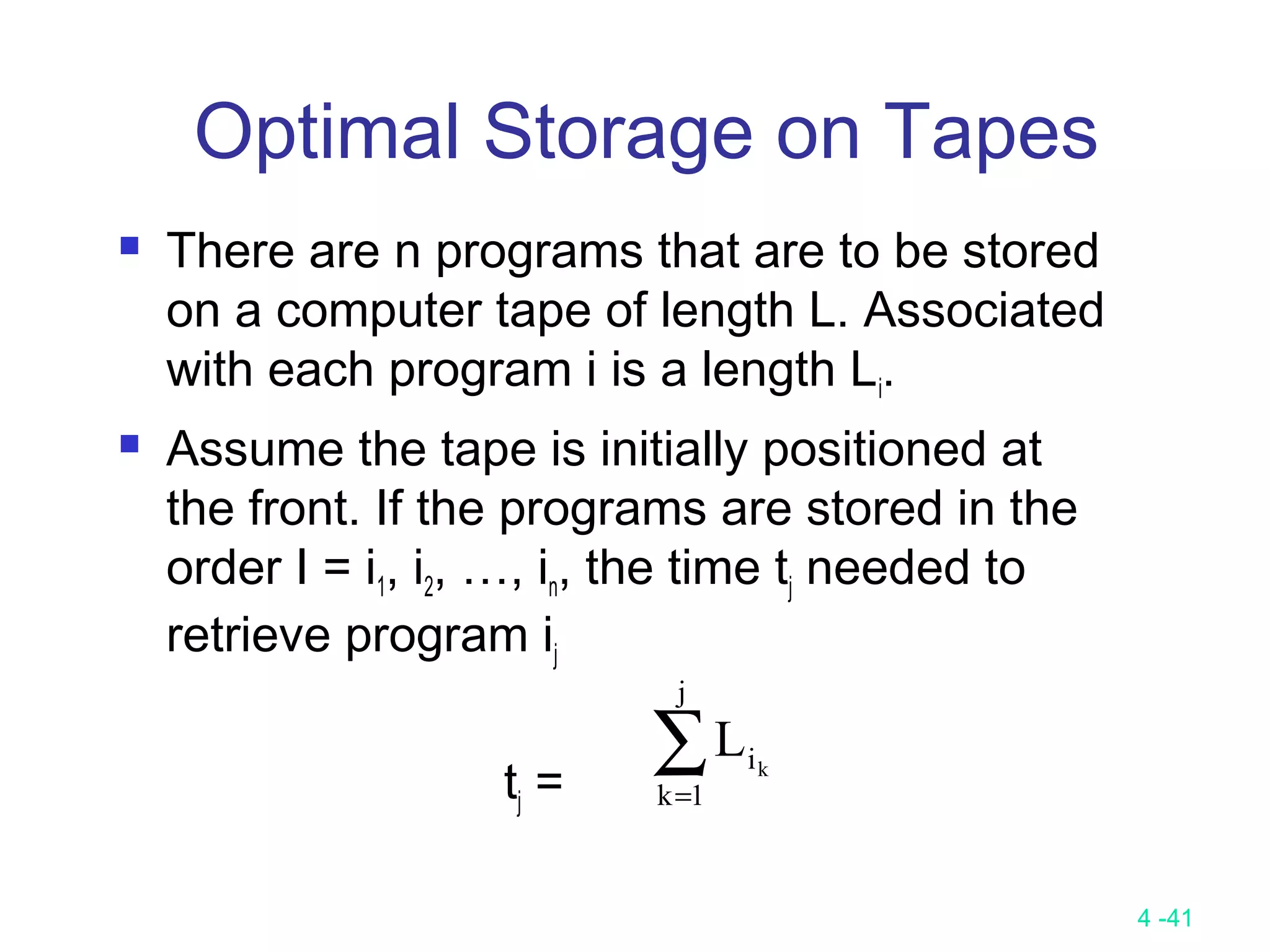 4 -41
Optimal Storage on Tapes
 There are n programs that are to be stored
on a computer tape of length L. Associated
with each program i is a length Li.
 Assume the tape is initially positioned at
the front. If the programs are stored in the
order I = i1, i2, …, in, the time tj needed to
retrieve program ij
tj =
∑=
j
1k
ik
L
 