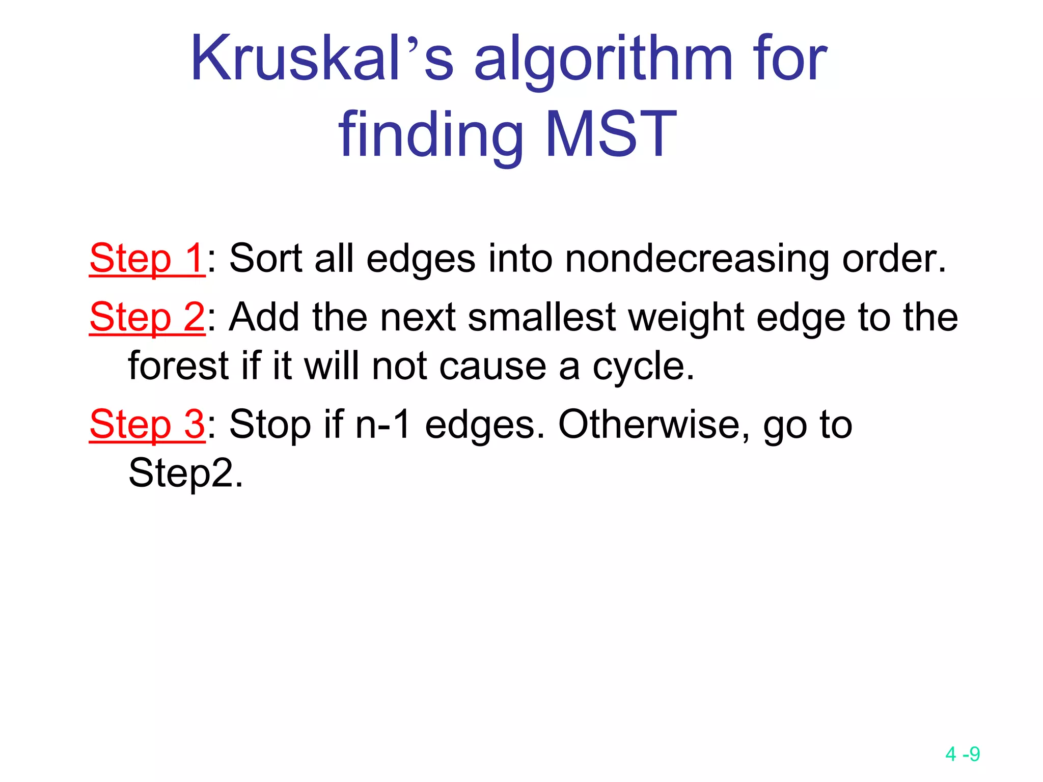 4 -9
Kruskal’s algorithm for
finding MST
Step 1: Sort all edges into nondecreasing order.
Step 2: Add the next smallest weight edge to the
forest if it will not cause a cycle.
Step 3: Stop if n-1 edges. Otherwise, go to
Step2.
 