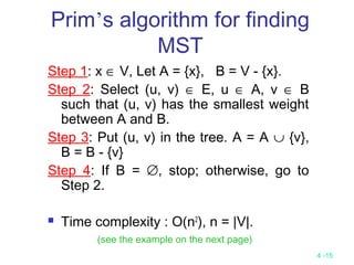 4 -15
Prim’s algorithm for finding
MST
Step 1: x ∈ V, Let A = {x}, B = V - {x}.
Step 2: Select (u, v) ∈ E, u ∈ A, v ∈ B
such that (u, v) has the smallest weight
between A and B.
Step 3: Put (u, v) in the tree. A = A ∪ {v},
B = B - {v}
Step 4: If B = ∅, stop; otherwise, go to
Step 2.
 Time complexity : O(n2
), n = |V|.
(see the example on the next page)
 