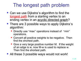 4 -20
 Can we use Dijkstra’s algorithm to find the
longest path from a starting vertex to an
ending vertex in an acyclic directed graph?
 There are 3 possible ways to apply Dijkstra’s
algorithm:
 Directly use “max” operations instead of “min”
operations.
 Convert all positive weights to be negative. Then
find the shortest path.
 Give a very large positive number M. If the weight
of an edge is w, now M-w is used to replace w.
Then find the shortest path.
 All these 3 possible ways would not work!
The longest path problem
 