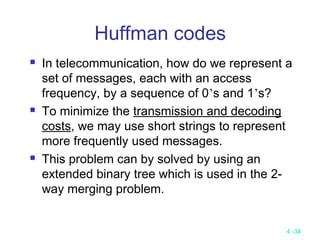 4 -34
Huffman codes
 In telecommunication, how do we represent a
set of messages, each with an access
frequency, by a sequence of 0’s and 1’s?
 To minimize the transmission and decoding
costs, we may use short strings to represent
more frequently used messages.
 This problem can by solved by using an
extended binary tree which is used in the 2-
way merging problem.
 