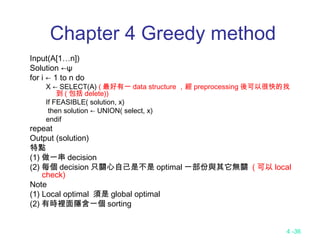 4 -36
Chapter 4 Greedy method
Input(A[1…n])
Solution ←ψ
for i ← 1 to n do
X ← SELECT(A) ( 最好有一 data structure ，經 preprocessing 後可以很快的找
到 ( 包括 delete))
If FEASIBLE( solution, x)
then solution ← UNION( select, x)
endif
repeat
Output (solution)
特點
(1) 做一串 decision
(2) 每個 decision 只關心自己是不是 optimal 一部份與其它無關 ( 可以 local
check)
Note
(1) Local optimal 須是 global optimal
(2) 有時裡面隱含一個 sorting
 