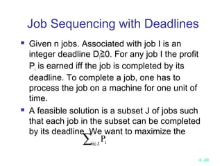 4 -39
Job Sequencing with Deadlines
 Given n jobs. Associated with job I is an
integer deadline Di≧0. For any job I the profit
Pi is earned iff the job is completed by its
deadline. To complete a job, one has to
process the job on a machine for one unit of
time.
 A feasible solution is a subset J of jobs such
that each job in the subset can be completed
by its deadline. We want to maximize the
∑∈Ji iP
 