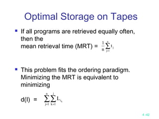 4 -42
Optimal Storage on Tapes
 If all programs are retrieved equally often,
then the
mean retrieval time (MRT) =
 This problem fits the ordering paradigm.
Minimizing the MRT is equivalent to
minimizing
d(I) =
∑=
n
1j
jt
n
1
∑∑= =
n
1j
j
1k
ik
L
 