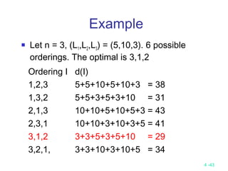 4 -43
Example
 Let n = 3, (L1,L2,L3) = (5,10,3). 6 possible
orderings. The optimal is 3,1,2
Ordering I d(I)
1,2,3 5+5+10+5+10+3 = 38
1,3,2 5+5+3+5+3+10 = 31
2,1,3 10+10+5+10+5+3 = 43
2,3,1 10+10+3+10+3+5 = 41
3,1,2 3+3+5+3+5+10 = 29
3,2,1, 3+3+10+3+10+5 = 34
 