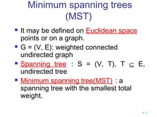 4 -7
Minimum spanning trees
(MST)
 It may be defined on Euclidean space
points or on a graph.
 G = (V, E): weighted connected
undirected graph
 Spanning tree : S = (V, T), T ⊆ E,
undirected tree
 Minimum spanning tree(MST) : a
spanning tree with the smallest total
weight.
 