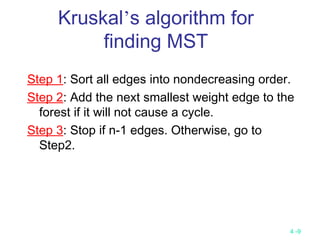 4 -9
Kruskal’s algorithm for
finding MST
Step 1: Sort all edges into nondecreasing order.
Step 2: Add the next smallest weight edge to the
forest if it will not cause a cycle.
Step 3: Stop if n-1 edges. Otherwise, go to
Step2.
 