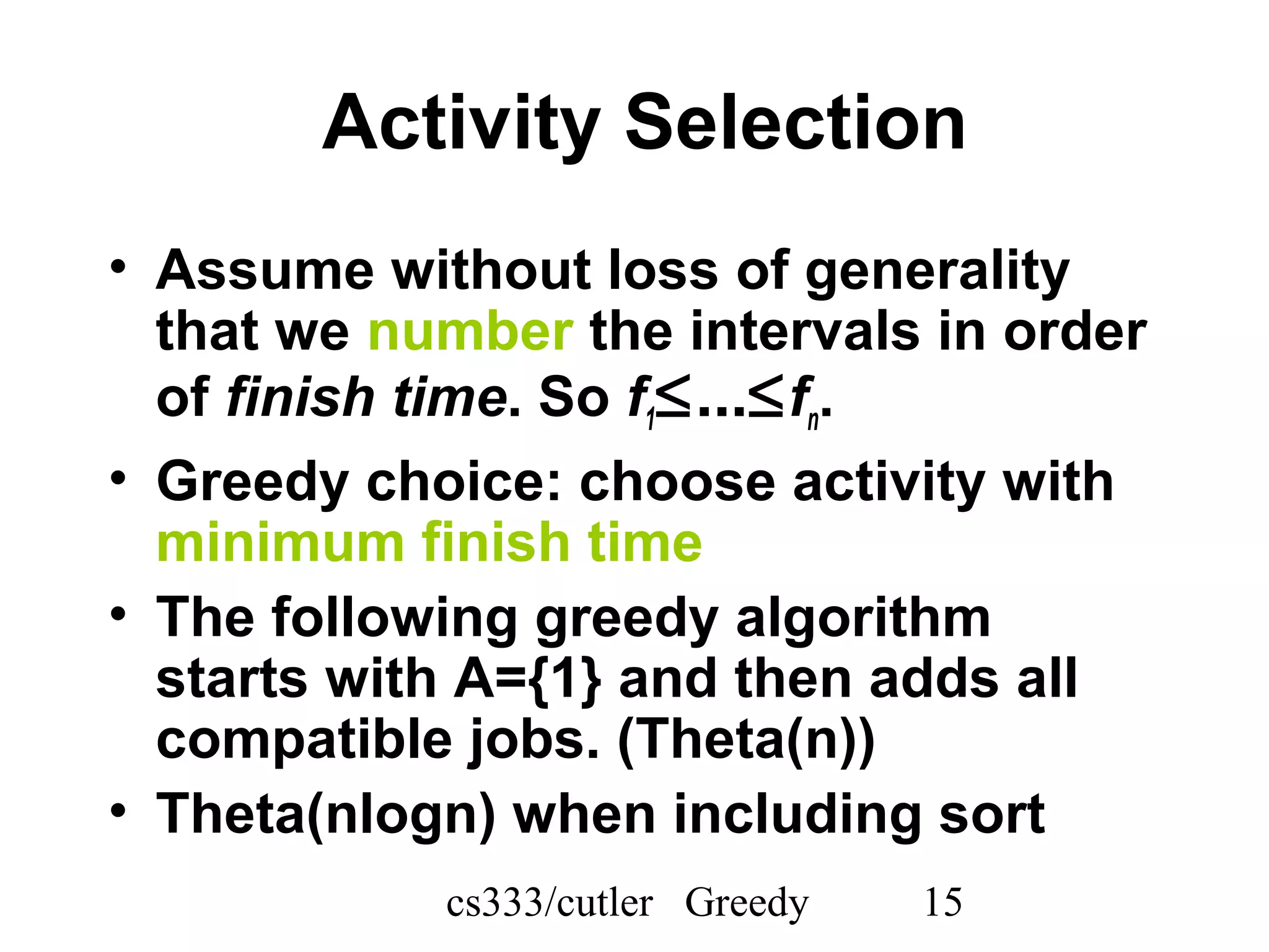 cs333/cutler Greedy 15
Activity Selection
• Assume without loss of generality
that we number the intervals in order
of finish time. So f1≤...≤fn.
• Greedy choice: choose activity with
minimum finish time
• The following greedy algorithm
starts with A={1} and then adds all
compatible jobs. (Theta(n))
• Theta(nlogn) when including sort
 