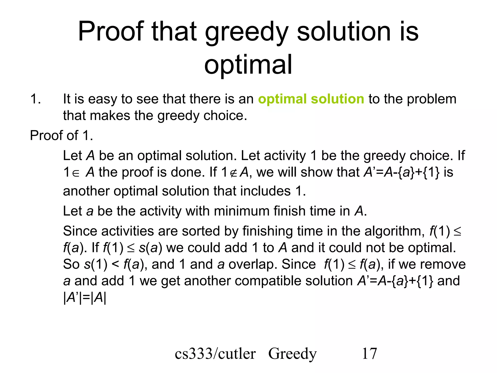 cs333/cutler Greedy 17
Proof that greedy solution is
optimal
1. It is easy to see that there is an optimal solution to the problem
that makes the greedy choice.
Proof of 1.
Let A be an optimal solution. Let activity 1 be the greedy choice. If
1∈ A the proof is done. If 1∉A, we will show that A’=A-{a}+{1} is
another optimal solution that includes 1.
Let a be the activity with minimum finish time in A.
Since activities are sorted by finishing time in the algorithm, f(1) ≤
f(a). If f(1) ≤ s(a) we could add 1 to A and it could not be optimal.
So s(1) < f(a), and 1 and a overlap. Since f(1) ≤ f(a), if we remove
a and add 1 we get another compatible solution A’=A-{a}+{1} and
|A’|=|A|
 