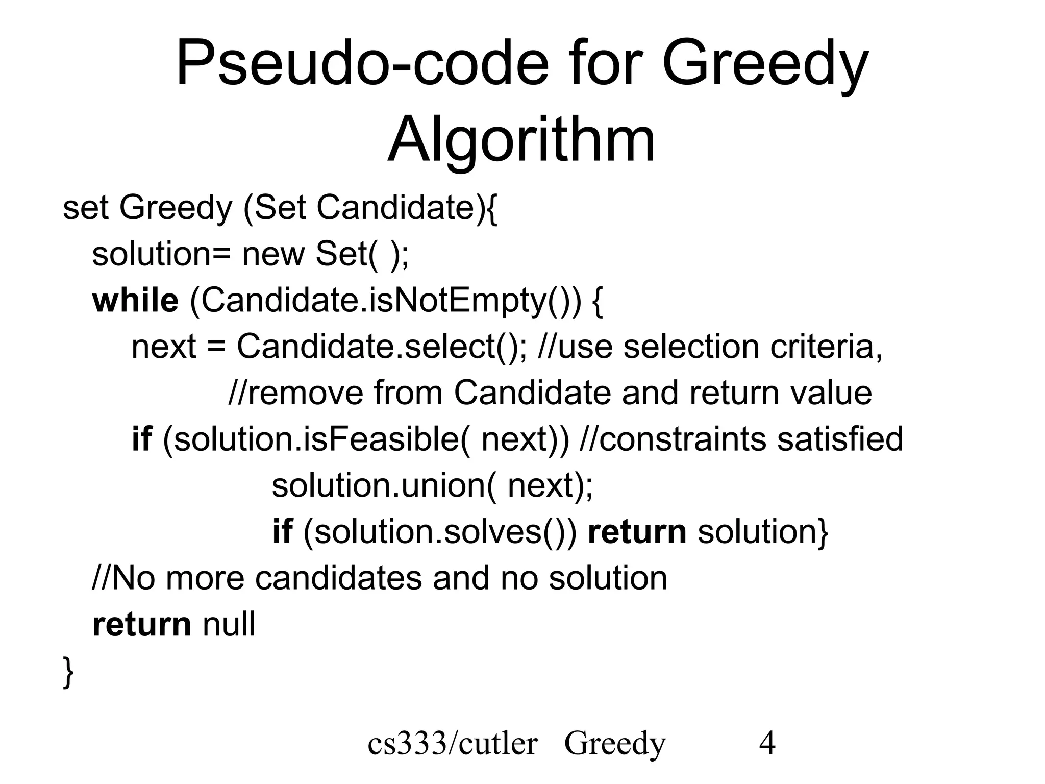 cs333/cutler Greedy 4
Pseudo-code for Greedy
Algorithm
set Greedy (Set Candidate){
solution= new Set( );
while (Candidate.isNotEmpty()) {
next = Candidate.select(); //use selection criteria,
//remove from Candidate and return value
if (solution.isFeasible( next)) //constraints satisfied
solution.union( next);
if (solution.solves()) return solution}
//No more candidates and no solution
return null
}
 