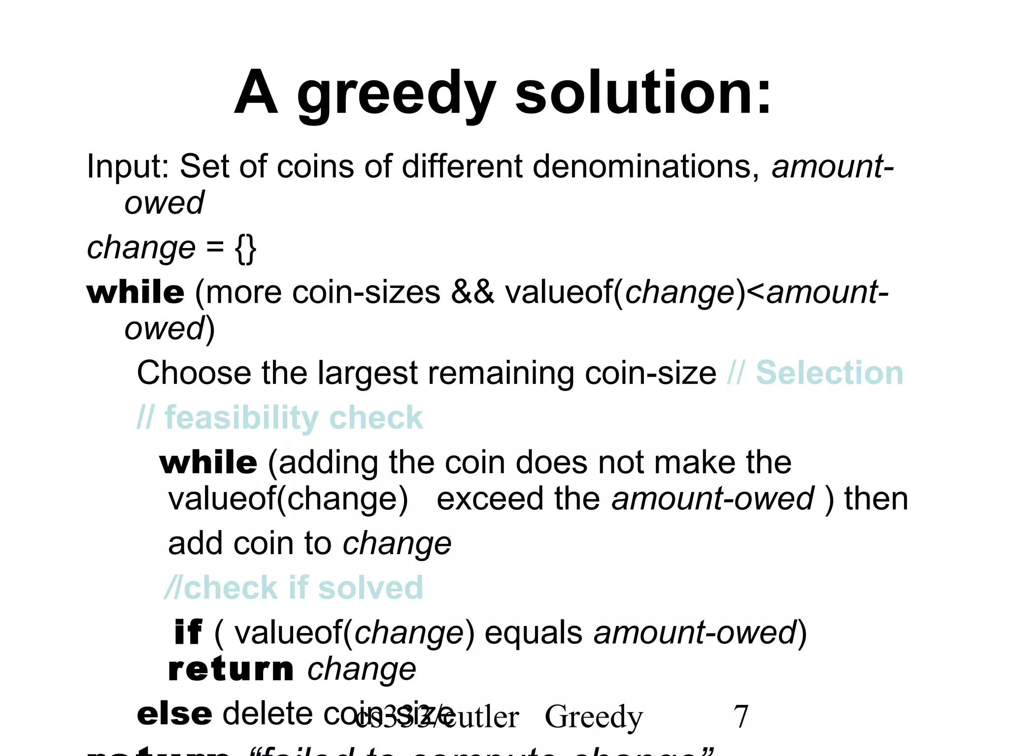 cs333/cutler Greedy 7
A greedy solution:
Input: Set of coins of different denominations, amount-
owed
change = {}
while (more coin-sizes && valueof(change)<amount-
owed)
Choose the largest remaining coin-size // Selection
// feasibility check
while (adding the coin does not make the
valueof(change) exceed the amount-owed ) then
add coin to change
//check if solved
if ( valueof(change) equals amount-owed)
return change
else delete coin-size
 