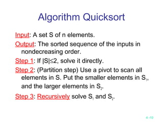 4 -10
Algorithm Quicksort
Input: A set S of n elements.
Output: The sorted sequence of the inputs in
nondecreasing order.
Step 1: If |S|≤2, solve it directly.
Step 2: (Partition step) Use a pivot to scan all
elements in S. Put the smaller elements in S1,
and the larger elements in S2.
Step 3: Recursively solve S1 and S2.
 