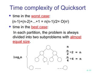 4 -11
Time complexity of Quicksort
 time in the worst case:
(n-1)+(n-2)+...+1 = n(n-1)/2= O(n2
)
 time in the best case:
In each partition, the problem is always
divided into two subproblems with almost
equal size.
... ...
..
.
log2n
n
×2 = n
n
2
×4 = n
n
4
 