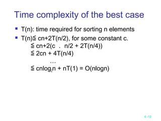 4 -12
Time complexity of the best case
 T(n): time required for sorting n elements
 T(n)≦ cn+2T(n/2), for some constant c.
≦ cn+2(c ． n/2 + 2T(n/4))
≦ 2cn + 4T(n/4)
…
≦ cnlog2n + nT(1) = O(nlogn)
 