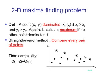 4 -16
2-D maxima finding problem
 Def : A point (x1, y1) dominates (x2, y2) if x1 > x2
and y1 > y2. A point is called a maximum if no
other point dominates it
 Straightforward method : Compare every pair
of points.
Time complexity:
C(n,2)=O(n2
)
 