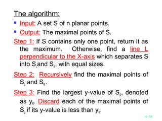 4 -18
The algorithm:
 Input: A set S of n planar points.
 Output: The maximal points of S.
Step 1: If S contains only one point, return it as
the maximum. Otherwise, find a line L
perpendicular to the X-axis which separates S
into SL
and SR
, with equal sizes.
Step 2: Recursively find the maximal points of
SL
and SR
.
Step 3: Find the largest y-value of SR
, denoted
as yR. Discard each of the maximal points of
SL
if its y-value is less than yR.
 