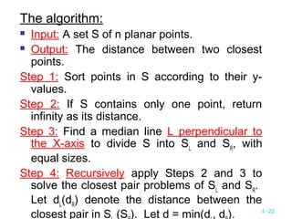 4 -22
The algorithm:
 Input: A set S of n planar points.
 Output: The distance between two closest
points.
Step 1: Sort points in S according to their y-
values.
Step 2: If S contains only one point, return
infinity as its distance.
Step 3: Find a median line L perpendicular to
the X-axis to divide S into SL
and SR
, with
equal sizes.
Step 4: Recursively apply Steps 2 and 3 to
solve the closest pair problems of SL
and SR
.
Let dL
(dR
) denote the distance between the
closest pair in S (S ). Let d = min(d , d ).
 