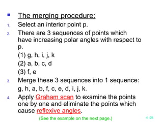 4 -26
 The merging procedure:
1. Select an interior point p.
2. There are 3 sequences of points which
have increasing polar angles with respect to
p.
(1) g, h, i, j, k
(2) a, b, c, d
(3) f, e
3. Merge these 3 sequences into 1 sequence:
g, h, a, b, f, c, e, d, i, j, k.
4. Apply Graham scan to examine the points
one by one and eliminate the points which
cause reflexive angles.
(See the example on the next page.)
 