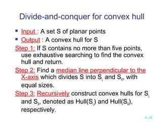4 -28
Divide-and-conquer for convex hull
 Input : A set S of planar points
 Output : A convex hull for S
Step 1: If S contains no more than five points,
use exhaustive searching to find the convex
hull and return.
Step 2: Find a median line perpendicular to the
X-axis which divides S into SL
and SR
, with
equal sizes.
Step 3: Recursively construct convex hulls for SL
and SR
, denoted as Hull(SL
) and Hull(SR
),
respectively.
 