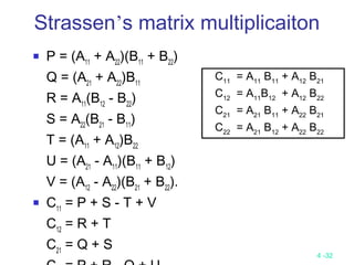 4 -32
 P = (A11
+ A22
)(B11
+ B22
)
Q = (A21
+ A22
)B11
R = A11
(B12
- B22
)
S = A22
(B21
- B11
)
T = (A11
+ A12
)B22
U = (A21
- A11
)(B11
+ B12
)
V = (A12
- A22
)(B21
+ B22
).
 C11
= P + S - T + V
C12
= R + T
C21
= Q + S
Strassen’s matrix multiplicaiton
C11
= A11
B11
+ A12
B21
C12
= A11
B12
+ A12
B22
C21
= A21
B11
+ A22
B21
C22
= A21
B12
+ A22
B22
 
