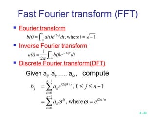 4 -34
Fast Fourier transform (FFT)
 Fourier transform
 Inverse Fourier transform
 Discrete Fourier transform(DFT)
Given a0
, a1
, …, an-1
, compute
1where,2
−== ∫
∞
∞−
idta(t)eb(f) πfti
∫
∞
∞−
−
= dtb(f)ea(t) πfti2
2
1
π
ni
n
k
kj
k
n
k
njki
kj
ea
njeab
/2
1
0
1
0
/2
where,
10,
π
π
ωω ==
−≤≤=
∑
∑
−
=
−
=
 