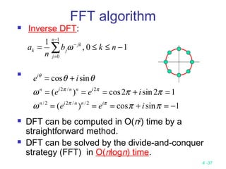 4 -37
 Inverse DFT:

 DFT can be computed in O(n2
) time by a
straightforward method.
 DFT can be solved by the divide-and-conquer
strategy (FFT) in O(nlogn) time.
10,
1 1
0
−≤≤= ∑
−
=
−
nkb
n
a
n
j
jk
jk ω
1sincos)(
12sin2cos)(
sincos
2//22/
2/2
−=+===
=+===
+=
ππω
ππω
θθ
ππ
ππ
θ
iee
iee
ie
innin
innin
i
FFT algorithm
 