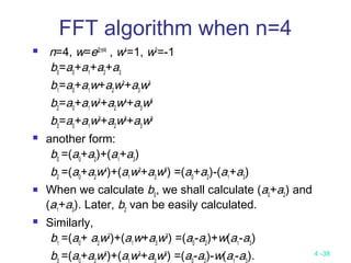 4 -38
FFT algorithm when n=4
 n=4, w=ei2π/4
, w4
=1, w2
=-1
b0
=a0
+a1
+a2
+a3
b1
=a0
+a1
w+a2
w2
+a3
w3
b2
=a0
+a1
w2
+a2
w4
+a3
w6
b3
=a0
+a1
w3
+a2
w6
+a3
w9
 another form:
b0
=(a0
+a2
)+(a1
+a3
)
b2
=(a0
+a2
w4
)+(a1
w2
+a3
w6
) =(a0
+a2
)-(a1
+a3
)
 When we calculate b0
, we shall calculate (a0
+a2
) and
(a1
+a3
). Later, b2
van be easily calculated.
 Similarly,
b1
=(a0
+ a2
w2
)+(a1
w+a3
w3
) =(a0
-a2
)+w(a1
-a3
)
b =(a +a w6
)+(a w3
+a w9
) =(a -a )-w(a -a ).
 