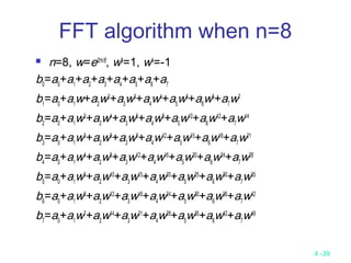 4 -39
 n=8, w=ei2π/8
, w8
=1, w4
=-1
b0
=a0
+a1
+a2
+a3
+a4
+a5
+a6
+a7
b1
=a0
+a1
w+a2
w2
+a3
w3
+a4
w4
+a5
w5
+a6
w6
+a7
w7
b2
=a0
+a1
w2
+a2
w4
+a3
w6
+a4
w8
+a5
w10
+a6
w12
+a7
w14
b3
=a0
+a1
w3
+a2
w6
+a3
w9
+a4
w12
+a5
w15
+a6
w18
+a7
w21
b4
=a0
+a1
w4
+a2
w8
+a3
w12
+a4
w16
+a5
w20
+a6
w24
+a7
w28
b5
=a0
+a1
w5
+a2
w10
+a3
w15
+a4
w20
+a5
w25
+a6
w30
+a7
w35
b6
=a0
+a1
w6
+a2
w12
+a3
w18
+a4
w24
+a5
w30
+a6
w36
+a7
w42
b7
=a0
+a1
w7
+a2
w14
+a3
w21
+a4
w28
+a5
w35
+a6
w42
+a7
w49
FFT algorithm when n=8
 