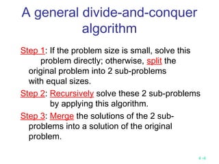 4 -4
A general divide-and-conquer
algorithm
Step 1: If the problem size is small, solve this
problem directly; otherwise, split the
original problem into 2 sub-problems
with equal sizes.
Step 2: Recursively solve these 2 sub-problems
by applying this algorithm.
Step 3: Merge the solutions of the 2 sub-
problems into a solution of the original
problem.
 