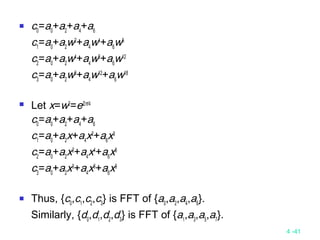 4 -41
 c0
=a0
+a2
+a4
+a6
c1
=a0
+a2
w2
+a4
w4
+a6
w6
c2
=a0
+a2
w4
+a4
w8
+a6
w12
c3
=a0
+a2
w6
+a4
w12
+a6
w18
 Let x=w2
=ei2π/4
c0
=a0
+a2
+a4
+a6
c1
=a0
+a2
x+a4
x2
+a6
x3
c2
=a0
+a2
x2
+a4
x4
+a6
x6
c3
=a0
+a2
x3
+a4
x6
+a6
x9
 Thus, {c0
,c1
,c2
,c3
} is FFT of {a0
,a2
,a4
,a6
}.
Similarly, {d0
,d1
,d2
,d3
} is FFT of {a1
,a3
,a5
,a7
}.
 