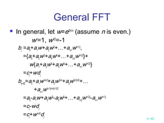 4 -42
General FFT
 In general, let w=ei2π/n
(assume n is even.)
wn
=1, wn/2
=-1
bj
=a0
+a1
wj
+a2
w2j
+…+an-1
w(n-1)j
,
={a0
+a2
w2j
+a4
w4j
+…+an-2
w(n-2)j
}+
wj
{a1
+a3
w2j
+a5
w4j
+…+an-1
w(n-2)j
}
=cj
+wj
dj
bj+n/2
=a0
+a1
wj+n/2
+a2
w2j+n
+a3
w3j+3n/2
+…
+an-1
w(n-1)j+n(n-1)/2
=a0
-a1
wj
+a2
w2j
-a3
w3j
+…+an-2
w(n-2)j
-an-1
w(n-1)j
=cj
-wj
dj
=cj
+wj+n/2
dj
 